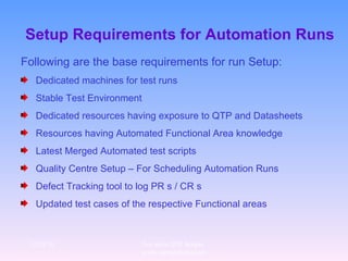 Setup Requirements for Automation Runs Following are the base requirements for run Setup: Dedicated machines for test runs Stable Test Environment Dedicated resources having exposure to QTP and Datasheets Resources having Automated Functional Area knowledge Latest Merged Automated test scripts Quality Centre Setup – For Scheduling Automation Runs Defect Tracking tool to log PR s / CR s Updated test cases of the respective Functional areas 12/29/10 For more QTP Scripts, www.ramupalanki.com 