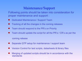 Maintenance/Support   Following points should be taken into consideration for proper maintenance and support : Dedicated Maintenance / Support Team  Tracking of all the changes in the coming releases Team should respond to the PR’s on Priority Team should update the script for all the PR’s / CR’s as per the  coming release  Separate QTP setup for maintenance / support team Version Control for test scripts, datasheets & library files Merging of updated scripts should be in accordance with the  standards 12/29/10 For more QTP Scripts, www.ramupalanki.com 
