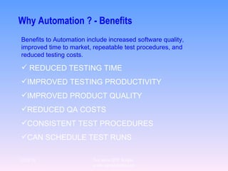 Why Automation ? - Benefits Benefits to Automation include increased software quality, improved time to market, repeatable test procedures, and reduced testing costs.   REDUCED TESTING TIME IMPROVED TESTING PRODUCTIVITY IMPROVED PRODUCT QUALITY REDUCED QA COSTS CONSISTENT TEST PROCEDURES CAN SCHEDULE TEST RUNS 12/29/10 For more QTP Scripts, www.ramupalanki.com 
