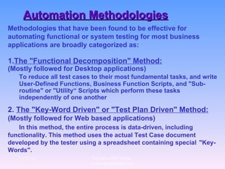 Automation Methodologies Methodologies that have been found to be effective for automating functional or system testing for most business applications are broadly categorized as: 1. The "Functional Decomposition" Method:   (Mostly followed for Desktop applications) To reduce all test cases to their most fundamental tasks, and write User-Defined Functions, Business Function Scripts, and "Sub-routine" or "Utility“ Scripts which perform these tasks independently of one another   2.  The "Key-Word Driven" or "Test Plan Driven" Method:   (Mostly followed for Web based applications)  In this method, the entire process is data-driven, including  functionality. This method uses the actual Test Case document  developed by the tester using a spreadsheet containing special  "Key-Words".   12/29/10 For more QTP Scripts, www.ramupalanki.com 