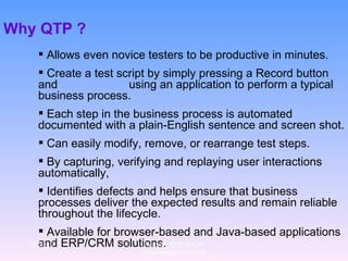 Why QTP ?  Allows even novice testers to be productive in minutes.  Create a test script by simply pressing a Record button and  using an application to perform a typical business process.  Each step in the business process is automated documented with a plain-English sentence and screen shot.  Can easily modify, remove, or rearrange test steps. By capturing, verifying and replaying user interactions automatically,  Identifies defects and helps ensure that business processes deliver the expected results and remain reliable throughout the lifecycle. Available for browser-based and Java-based applications and ERP/CRM solutions. 12/29/10 For more QTP Scripts, www.ramupalanki.com 