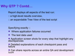 Why QTP ? Contd… Report displays all aspects of the test run:  :: a high-level results overview,  :: an expandable Tree View of the test script  Specifying exactly :: Where application failures occurred  The test data used Application screen shots for every step that highlight any discrepancies Detailed explanations of each checkpoint pass and failure Can share reports across an entire QA and development team 12/29/10 For more QTP Scripts, www.ramupalanki.com 