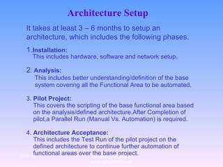 Architecture   Setup It takes at least 3 – 6 months to setup an architecture, which includes the following phases. 1. Installation: This includes hardware, software and network setup .  2 .  Analysis: This includes better understanding/definition of the base  system covering all the Functional Area to be automated. 3.  Pilot Project: This covers the scripting of the base functional area based  on the analysis/defined architecture.After Completion of  pilot,a Parallel Run (Manual Vs. Automation) is required. 4.  Architecture Acceptance: This includes the Test Run of the pilot project on the  defined architecture to continue further automation of  functional areas over the base project. 12/29/10 For more QTP Scripts, www.ramupalanki.com 