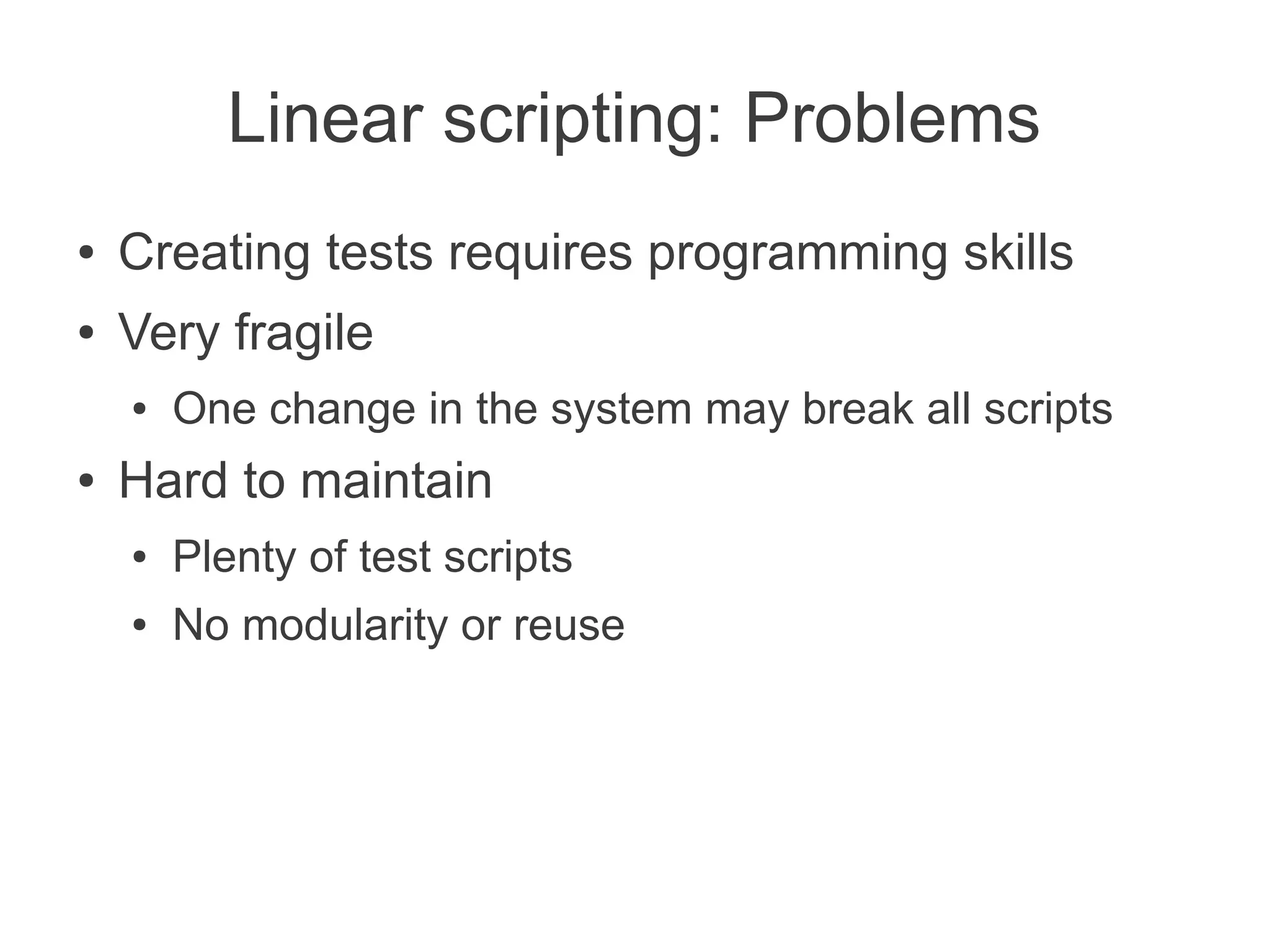Linear scripting: Problems
●   Creating tests requires programming skills
●   Very fragile
    ●   One change in the system may break all scripts
●   Hard to maintain
    ●   Plenty of test scripts
    ●   No modularity or reuse
 