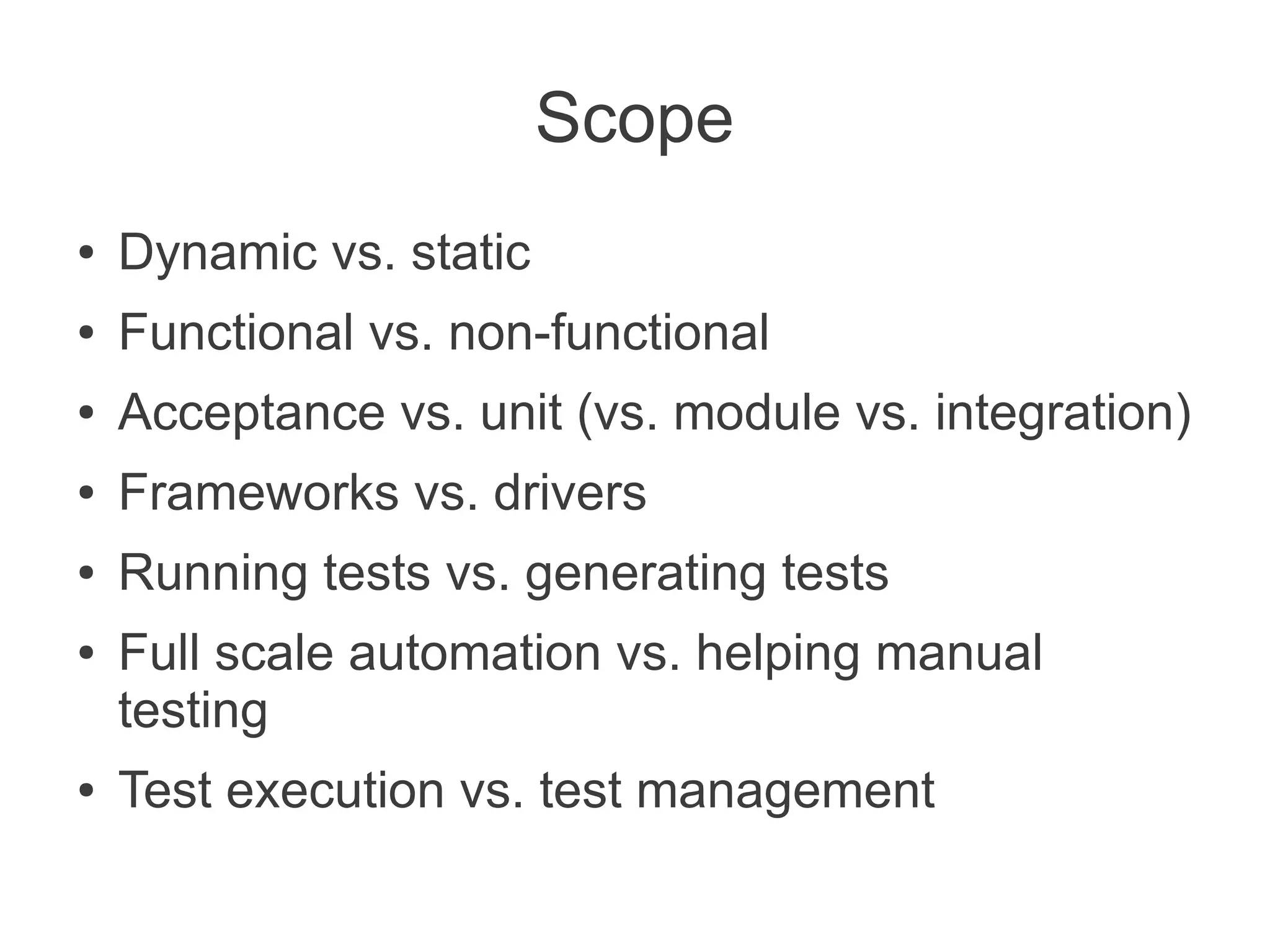 Scope
●   Dynamic vs. static
●   Functional vs. non-functional
●   Acceptance vs. unit (vs. module vs. integration)
●   Frameworks vs. drivers
●   Running tests vs. generating tests
●   Full scale automation vs. helping manual
    testing
●   Test execution vs. test management
 
