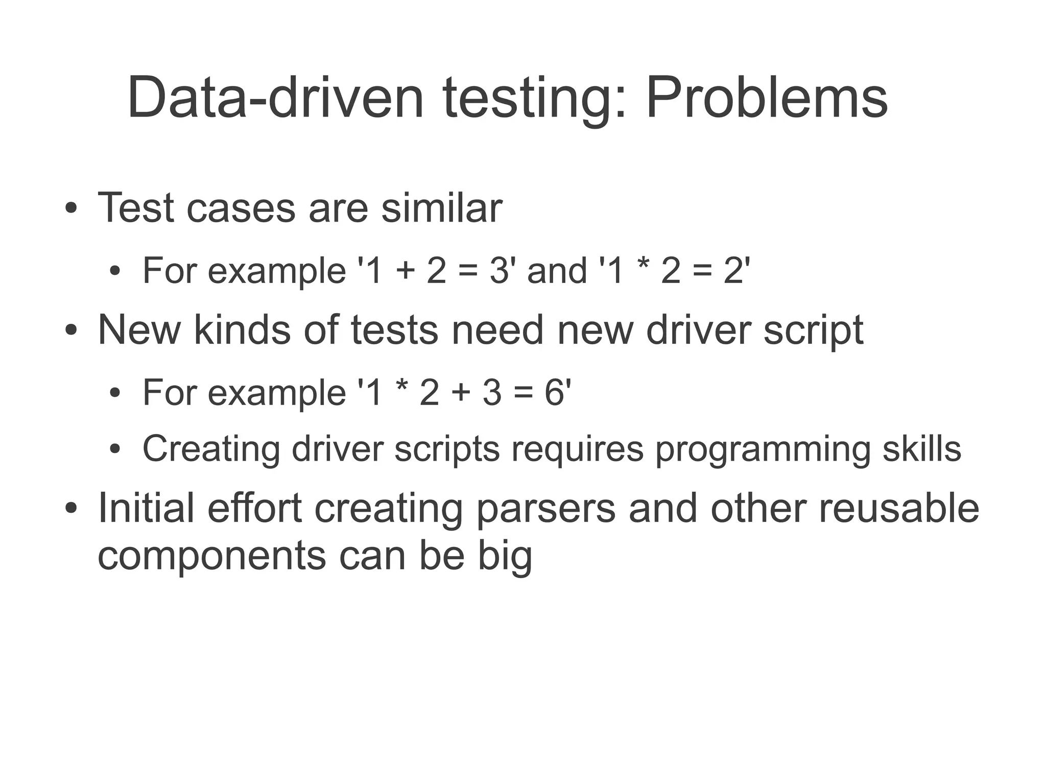 Data-driven testing: Problems
●   Test cases are similar
    ●   For example '1 + 2 = 3' and '1 * 2 = 2'
●   New kinds of tests need new driver script
    ●   For example '1 * 2 + 3 = 6'
    ●   Creating driver scripts requires programming skills
●   Initial effort creating parsers and other reusable
    components can be big
 