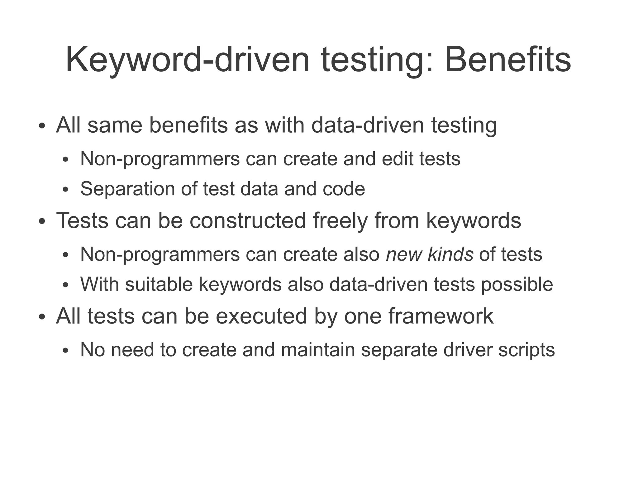 Keyword-driven testing: Benefits
●   All same benefits as with data-driven testing
    ●   Non-programmers can create and edit tests
    ●   Separation of test data and code
●   Tests can be constructed freely from keywords
    ●   Non-programmers can create also new kinds of tests
    ●   With suitable keywords also data-driven tests possible
●   All tests can be executed by one framework
    ●   No need to create and maintain separate driver scripts
 