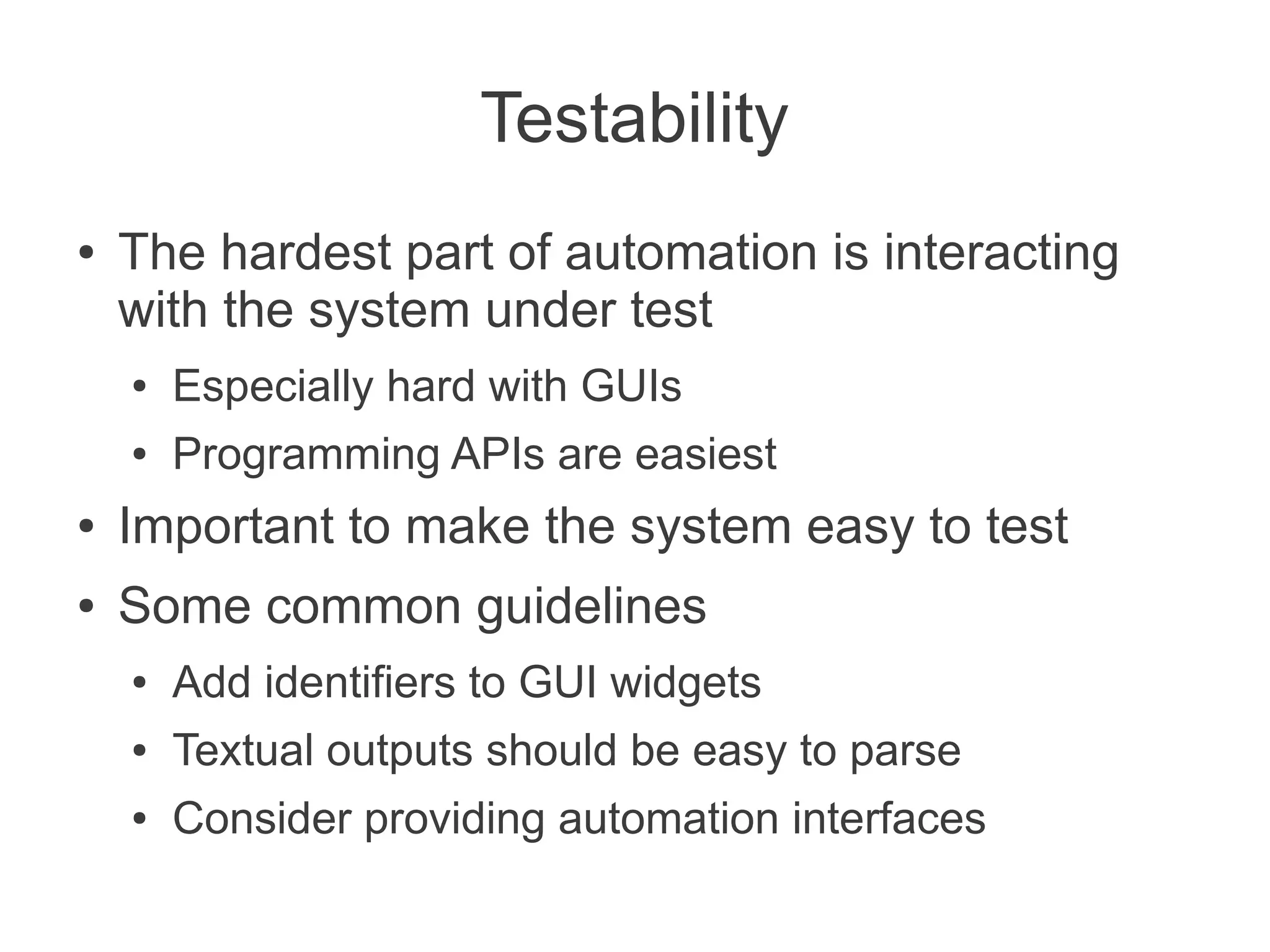 Testability
●   The hardest part of automation is interacting
    with the system under test
    ●   Especially hard with GUIs
    ●   Programming APIs are easiest
●   Important to make the system easy to test
●   Some common guidelines
    ●   Add identifiers to GUI widgets
    ●   Textual outputs should be easy to parse
    ●   Consider providing automation interfaces
 