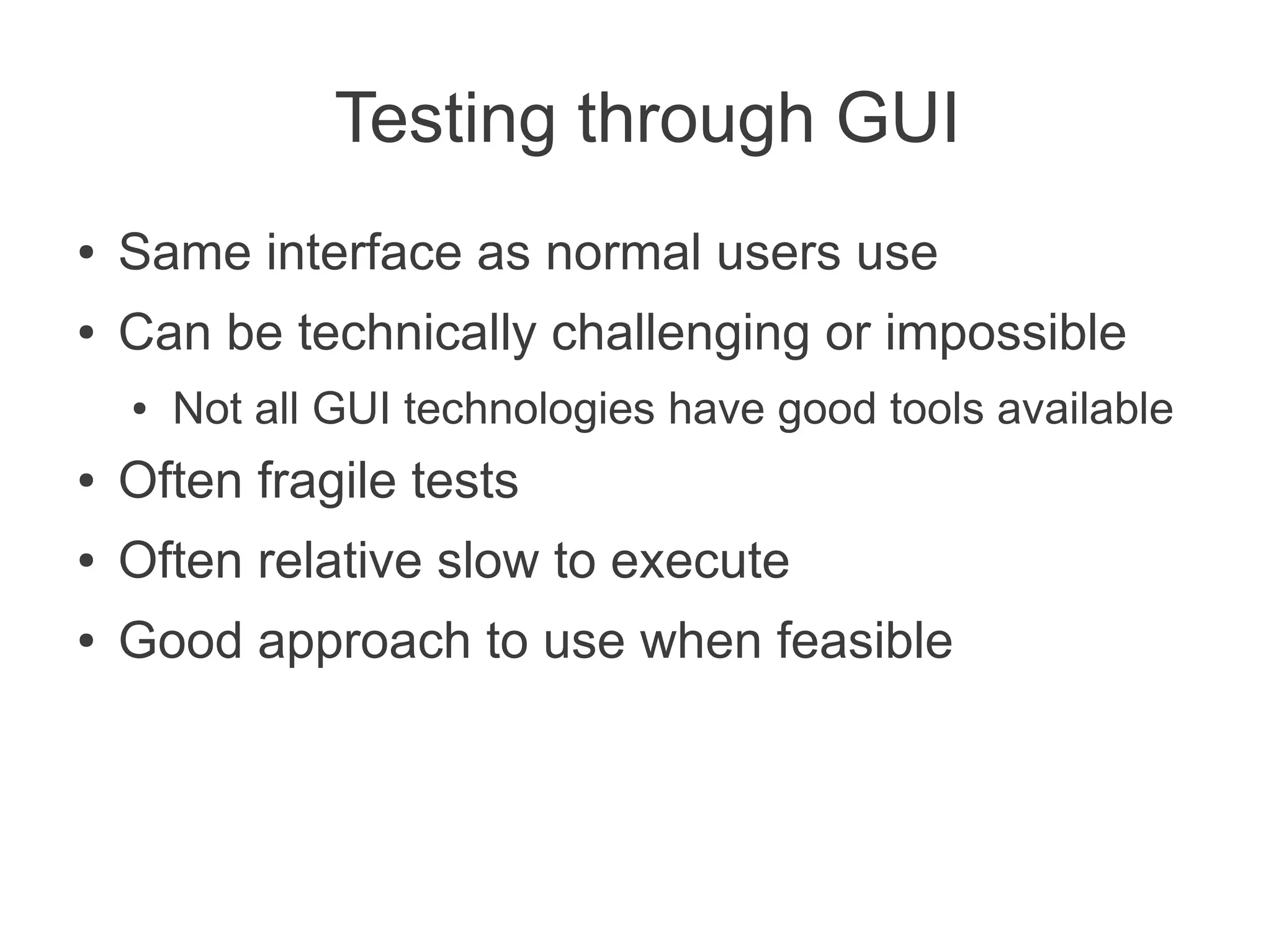 Testing through GUI
●   Same interface as normal users use
●   Can be technically challenging or impossible
    ●   Not all GUI technologies have good tools available
●   Often fragile tests
●   Often relative slow to execute
●   Good approach to use when feasible
 