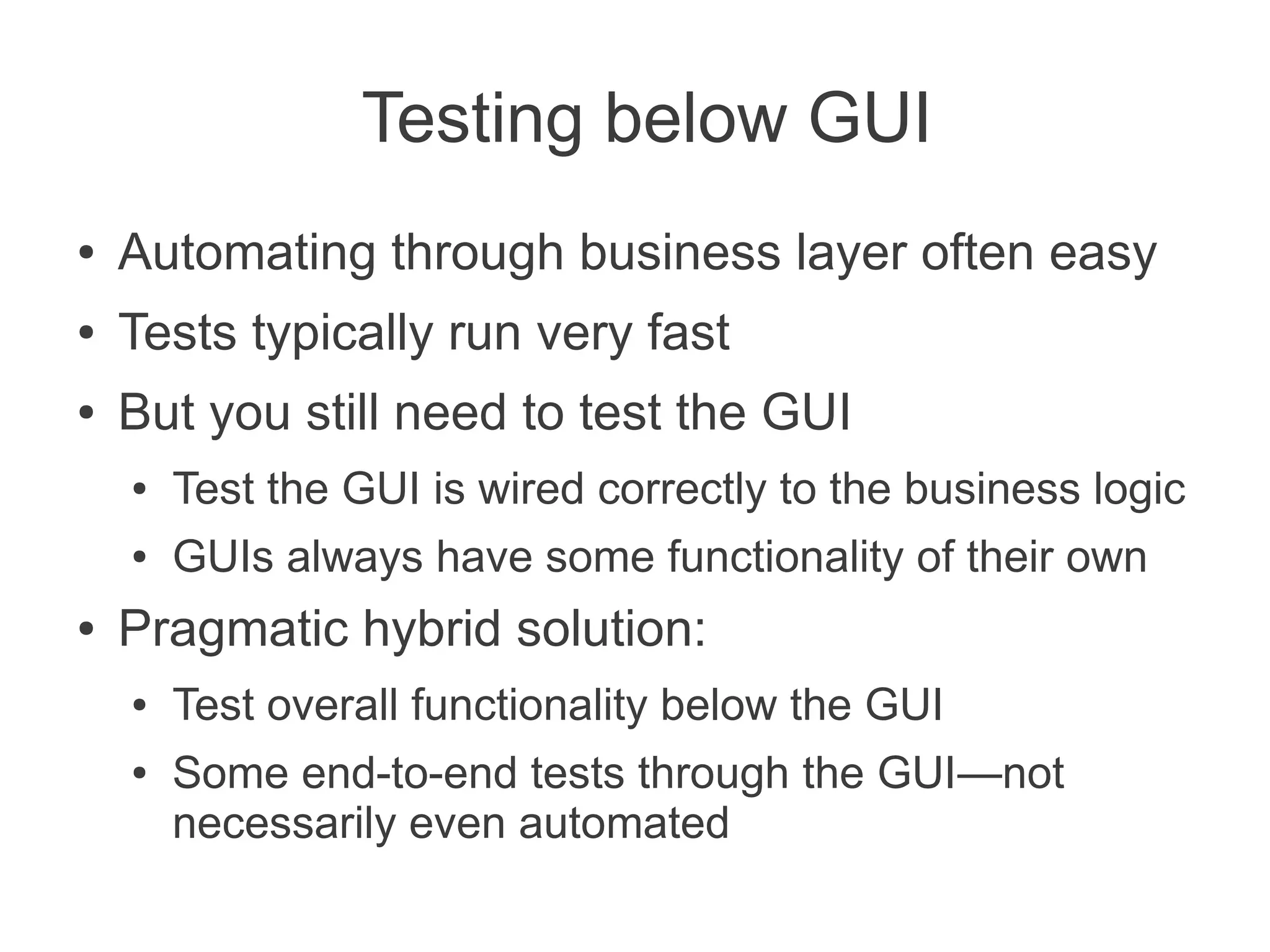 Testing below GUI
●   Automating through business layer often easy
●   Tests typically run very fast
●   But you still need to test the GUI
    ●   Test the GUI is wired correctly to the business logic
    ●   GUIs always have some functionality of their own
●   Pragmatic hybrid solution:
    ●   Test overall functionality below the GUI
    ●   Some end-to-end tests through the GUI—not
        necessarily even automated
 