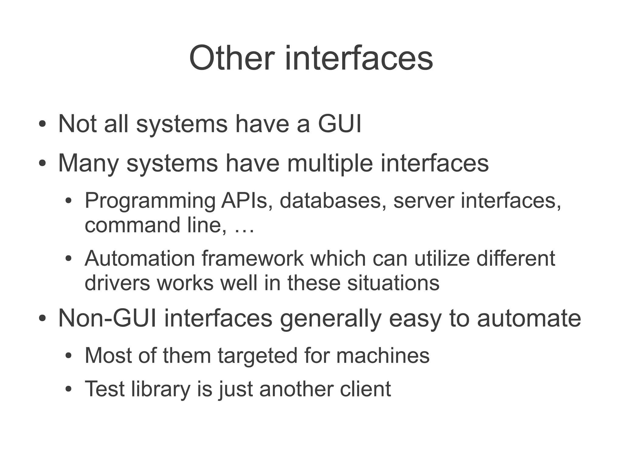 Other interfaces
●   Not all systems have a GUI
●   Many systems have multiple interfaces
    ●   Programming APIs, databases, server interfaces,
        command line, …
    ●   Automation framework which can utilize different
        drivers works well in these situations
●   Non-GUI interfaces generally easy to automate
    ●   Most of them targeted for machines
    ●   Test library is just another client
 