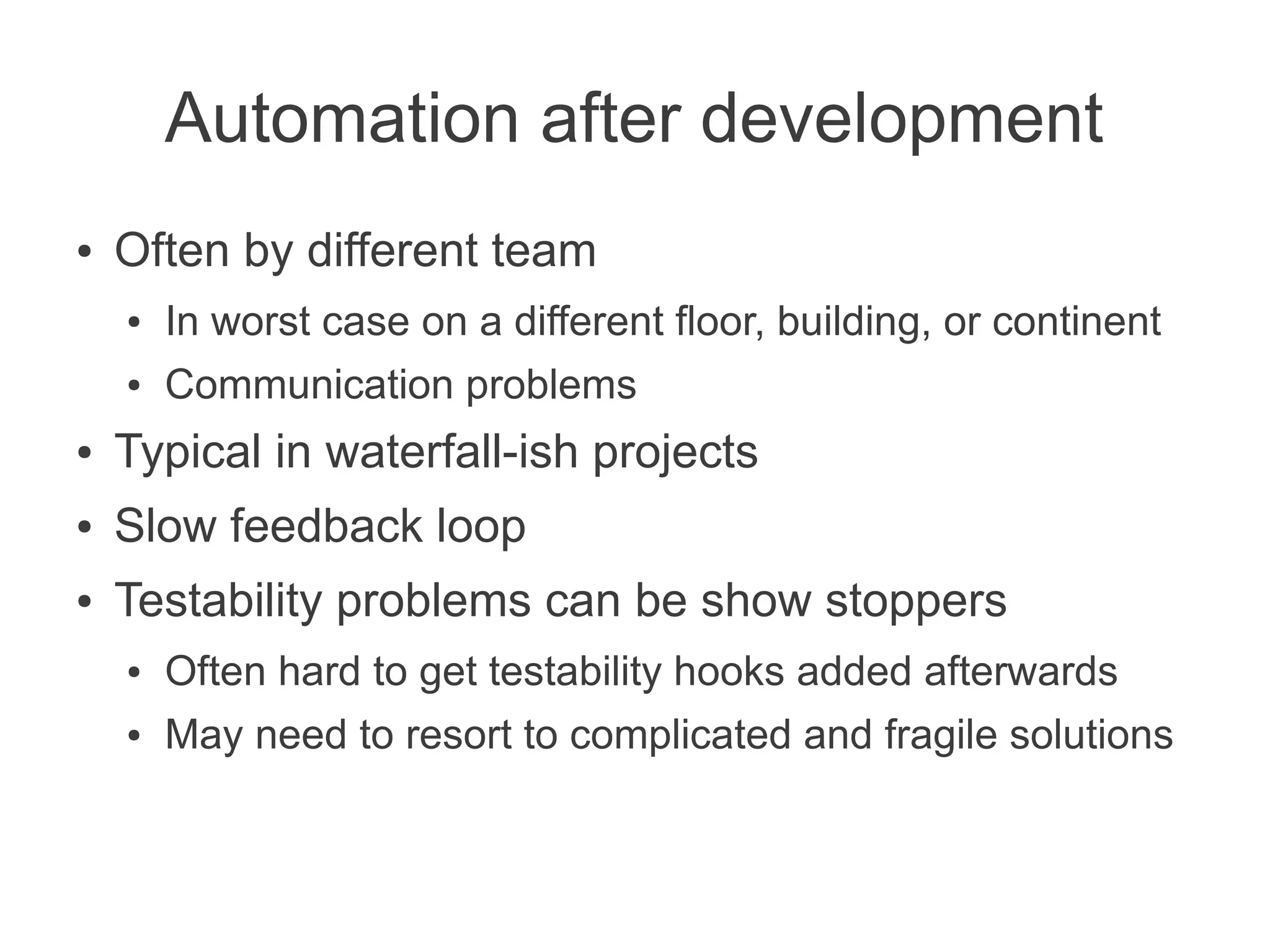 Automation after development
●   Often by different team
    ●   In worst case on a different floor, building, or continent
    ●   Communication problems
●   Typical in waterfall-ish projects
●   Slow feedback loop
●   Testability problems can be show stoppers
    ●   Often hard to get testability hooks added afterwards
    ●   May need to resort to complicated and fragile solutions
 