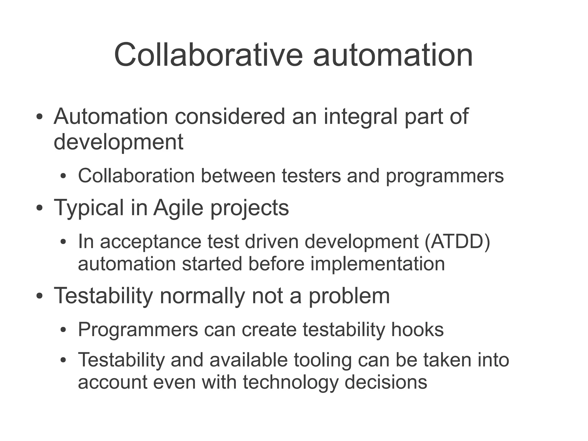 Collaborative automation
●   Automation considered an integral part of
    development
    ●   Collaboration between testers and programmers
●   Typical in Agile projects
    ●   In acceptance test driven development (ATDD)
        automation started before implementation
●   Testability normally not a problem
    ●   Programmers can create testability hooks
    ●   Testability and available tooling can be taken into
        account even with technology decisions
 