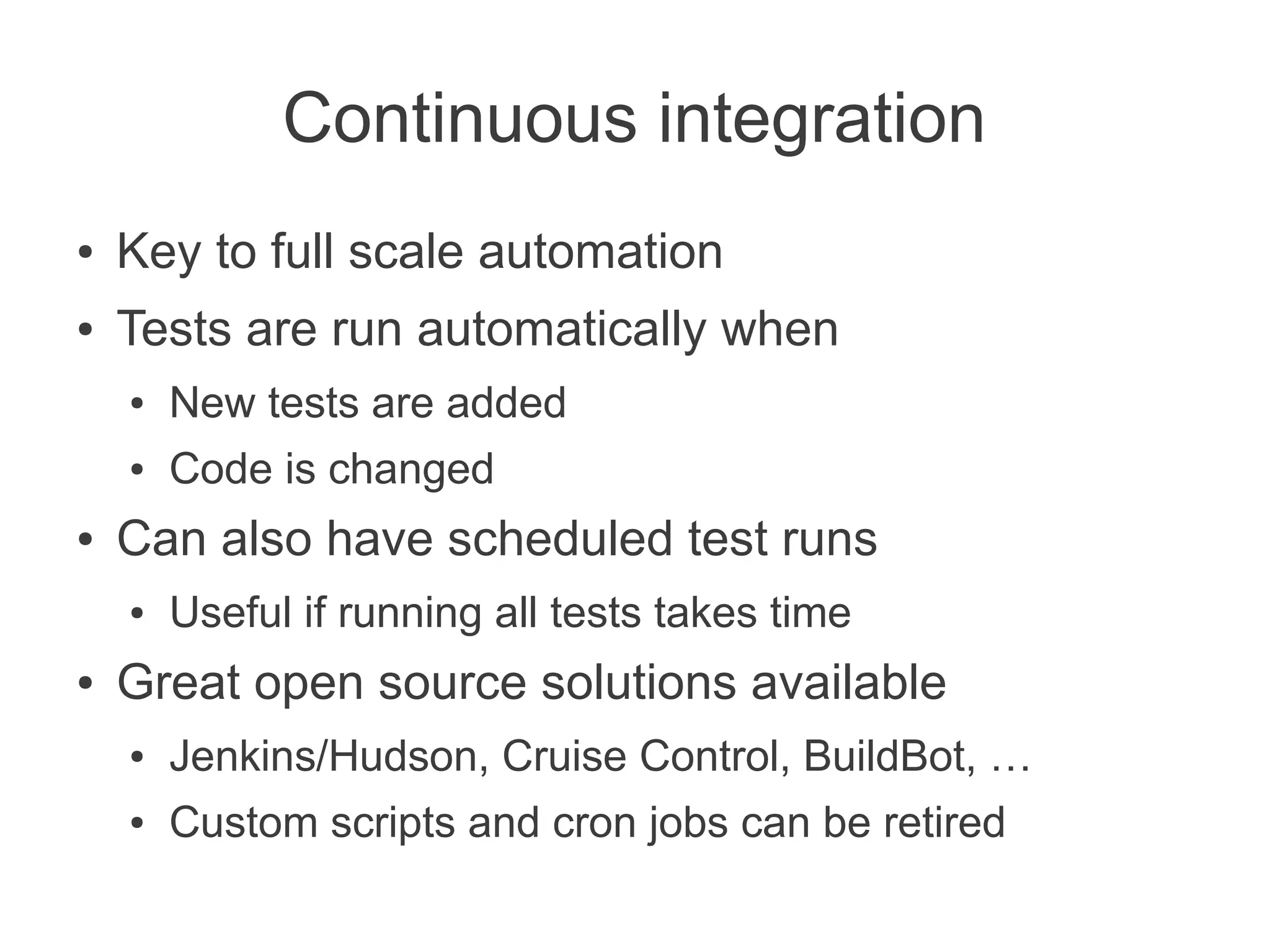 Continuous integration
●   Key to full scale automation
●   Tests are run automatically when
    ●   New tests are added
    ●   Code is changed
●   Can also have scheduled test runs
    ●   Useful if running all tests takes time
●   Great open source solutions available
    ●   Jenkins/Hudson, Cruise Control, BuildBot, …
    ●   Custom scripts and cron jobs can be retired
 