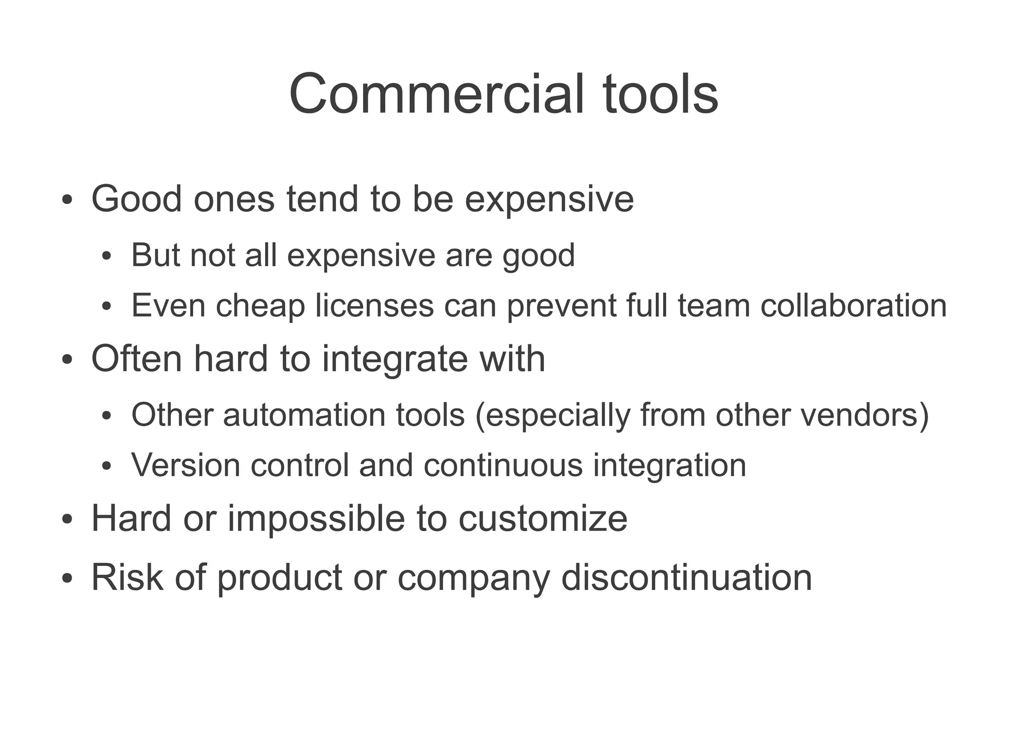 Commercial tools
●   Good ones tend to be expensive
    ●   But not all expensive are good
    ●   Even cheap licenses can prevent full team collaboration
●   Often hard to integrate with
    ●   Other automation tools (especially from other vendors)
    ●   Version control and continuous integration
●   Hard or impossible to customize
●   Risk of product or company discontinuation
 