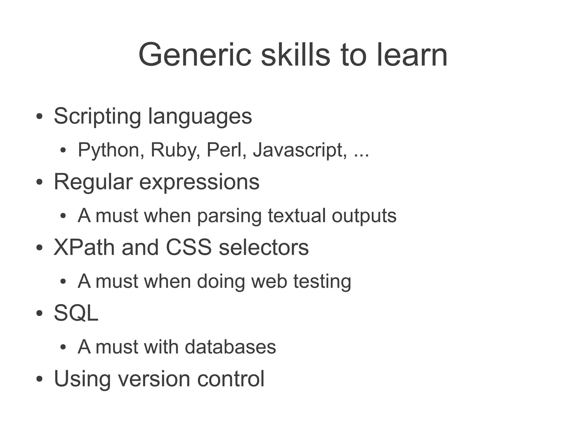 Generic skills to learn
●   Scripting languages
    ●   Python, Ruby, Perl, Javascript, ...
●   Regular expressions
    ●   A must when parsing textual outputs
●   XPath and CSS selectors
    ●   A must when doing web testing
●   SQL
    ●   A must with databases
●   Using version control
 