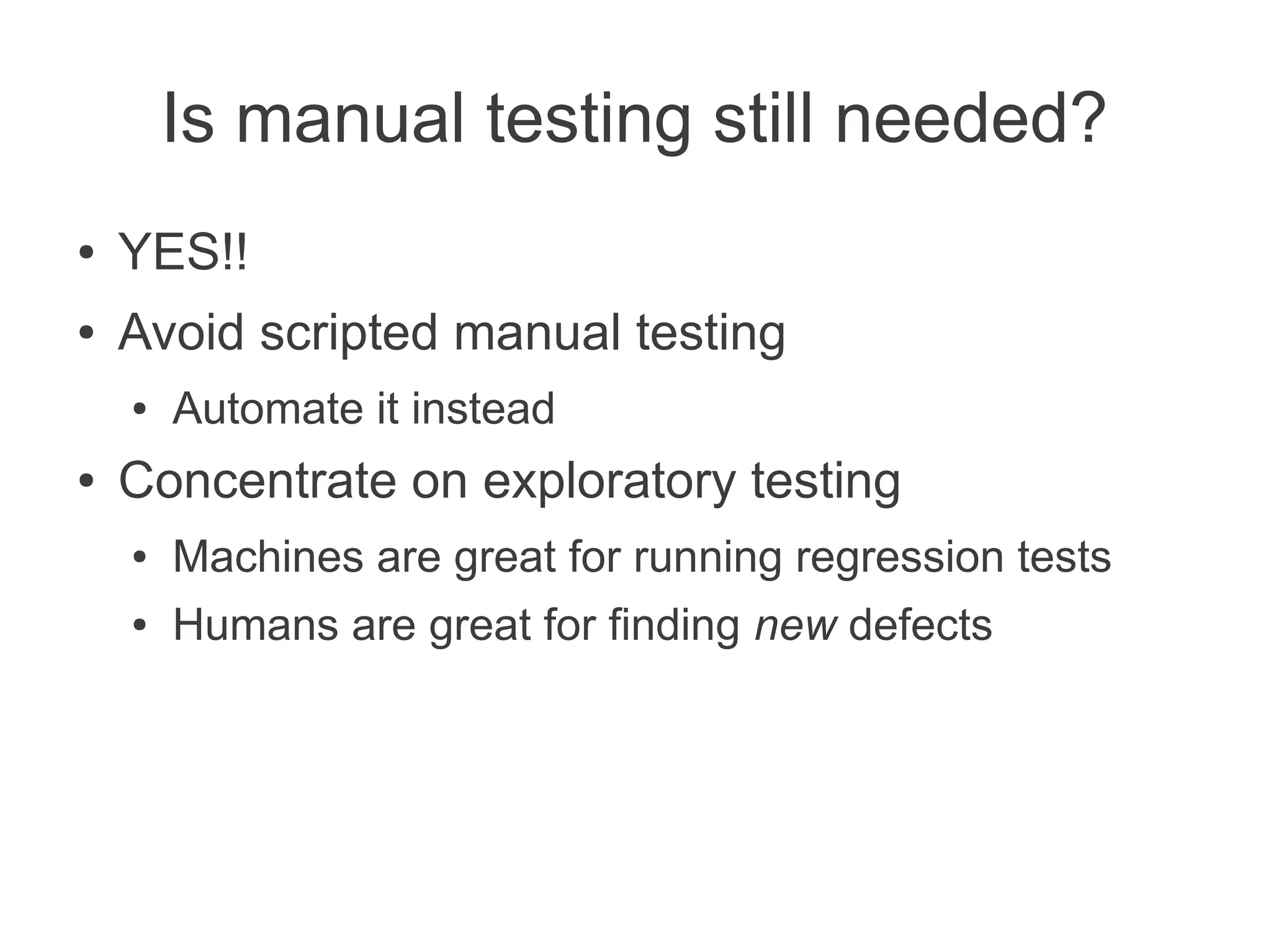 Is manual testing still needed?
●   YES!!
●   Avoid scripted manual testing
    ●   Automate it instead
●   Concentrate on exploratory testing
    ●   Machines are great for running regression tests
    ●   Humans are great for finding new defects
 