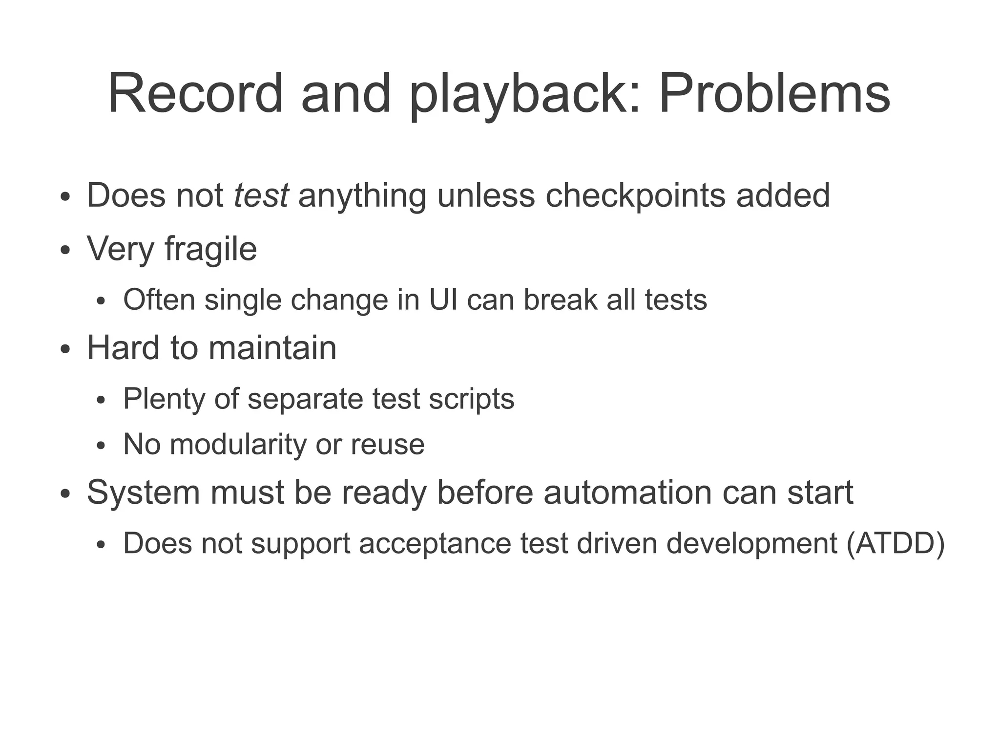 Record and playback: Problems
●   Does not test anything unless checkpoints added
●   Very fragile
    ●   Often single change in UI can break all tests
●   Hard to maintain
    ●   Plenty of separate test scripts
    ●   No modularity or reuse
●   System must be ready before automation can start
    ●   Does not support acceptance test driven development (ATDD)
 