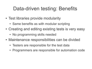 Data-driven testing: Benefits
●   Test libraries provide modularity
    ●   Same benefits as with modular scripting
●   Creating and editing existing tests is very easy
    ●   No programming skills needed
●   Maintenance responsibilities can be divided
    ●   Testers are responsible for the test data
    ●   Programmers are responsible for automation code
 