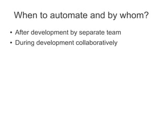 When to automate and by whom?
●   After development by separate team
●   During development collaboratively
 