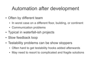 Automation after development
●   Often by different team
    ●   In worst case on a different floor, building, or continent
    ●   Communication problems
●   Typical in waterfall-ish projects
●   Slow feedback loop
●   Testability problems can be show stoppers
    ●   Often hard to get testability hooks added afterwards
    ●   May need to resort to complicated and fragile solutions
 
