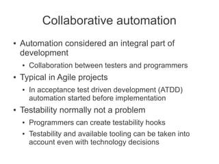 Collaborative automation
●   Automation considered an integral part of
    development
    ●   Collaboration between testers and programmers
●   Typical in Agile projects
    ●   In acceptance test driven development (ATDD)
        automation started before implementation
●   Testability normally not a problem
    ●   Programmers can create testability hooks
    ●   Testability and available tooling can be taken into
        account even with technology decisions
 