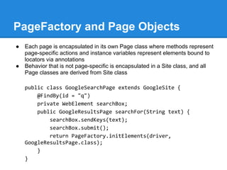 PageFactory and Page Objects
●   Each page is encapsulated in its own Page class where methods represent
    page-specific actions and instance variables represent elements bound to
    locators via annotations
●   Behavior that is not page-specific is encapsulated in a Site class, and all
    Page classes are derived from Site class

    public class GoogleSearchPage extends GoogleSite {
        @FindBy(id = "q")
        private WebElement searchBox;
        public GoogleResultsPage searchFor(String text) {
            searchBox.sendKeys(text);
            searchBox.submit();
            return PageFactory.initElements(driver,
    GoogleResultsPage.class);
        }
    }
 