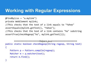Working with Regular Expressions
@FindBy(css = "a.mylink")
private WebElement mylink;
//This checks that the text of a link equals to "Yahoo"
assertEquals(mylink.getText(), "Yahoo");
//This checks that the text of a link contains "ho" substring
assertTrue(checkRegexp("ho", mylink.getText()));


       ===================Helpers.java===================
public static boolean checkRegexp(String regexp, String text)
{
    Pattern p = Pattern.compile(regexp);
    Matcher m = p.matcher(text);
    return m.find();
}
 