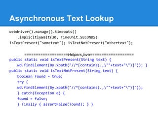 Asynchronous Text Lookup
webdriver().manage().timeouts()
    .implicitlyWait(30, TimeUnit.SECONDS)
isTextPresent("sometext"); isTextNotPresent("othertext");


       ===================Helpers.java===================
public static void isTextPresent(String text) {
    wd.findElement(By.xpath("//*[contains(.,""+text+"")]")); }
public static void isTextNotPresent(String text) {
    boolean found = true;
    try {
    wd.findElement(By.xpath("//*[contains(.,""+text+"")]"));
    } catch(Exception e) {
    found = false;
    } finally { assertFalse(found); } }
 