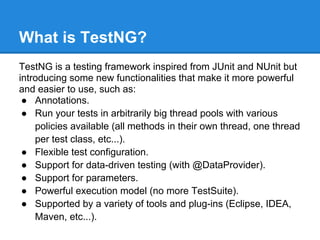What is TestNG?
TestNG is a testing framework inspired from JUnit and NUnit but
introducing some new functionalities that make it more powerful
and easier to use, such as:
 ● Annotations.
 ● Run your tests in arbitrarily big thread pools with various
    policies available (all methods in their own thread, one thread
    per test class, etc...).
 ● Flexible test configuration.
 ● Support for data-driven testing (with @DataProvider).
 ● Support for parameters.
 ● Powerful execution model (no more TestSuite).
 ● Supported by a variety of tools and plug-ins (Eclipse, IDEA,
    Maven, etc...).
 