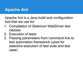 Apache Ant
Apache Ant is a Java build and configuration
tool that we use for:
1. Compilation of Selenium WebDriver test
   classes
2. Execution of tests
3. Passing parameters from command line to
   test automation framework (used for
   selective execution of test suite and test
   case)
 