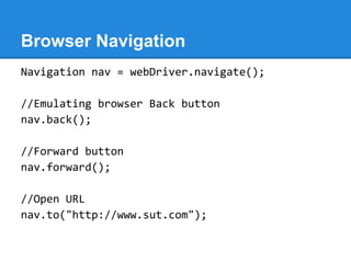 Browser Navigation
Navigation nav = webDriver.navigate();

//Emulating browser Back button
nav.back();

//Forward button
nav.forward();

//Open URL
nav.to("http://www.sut.com");
 