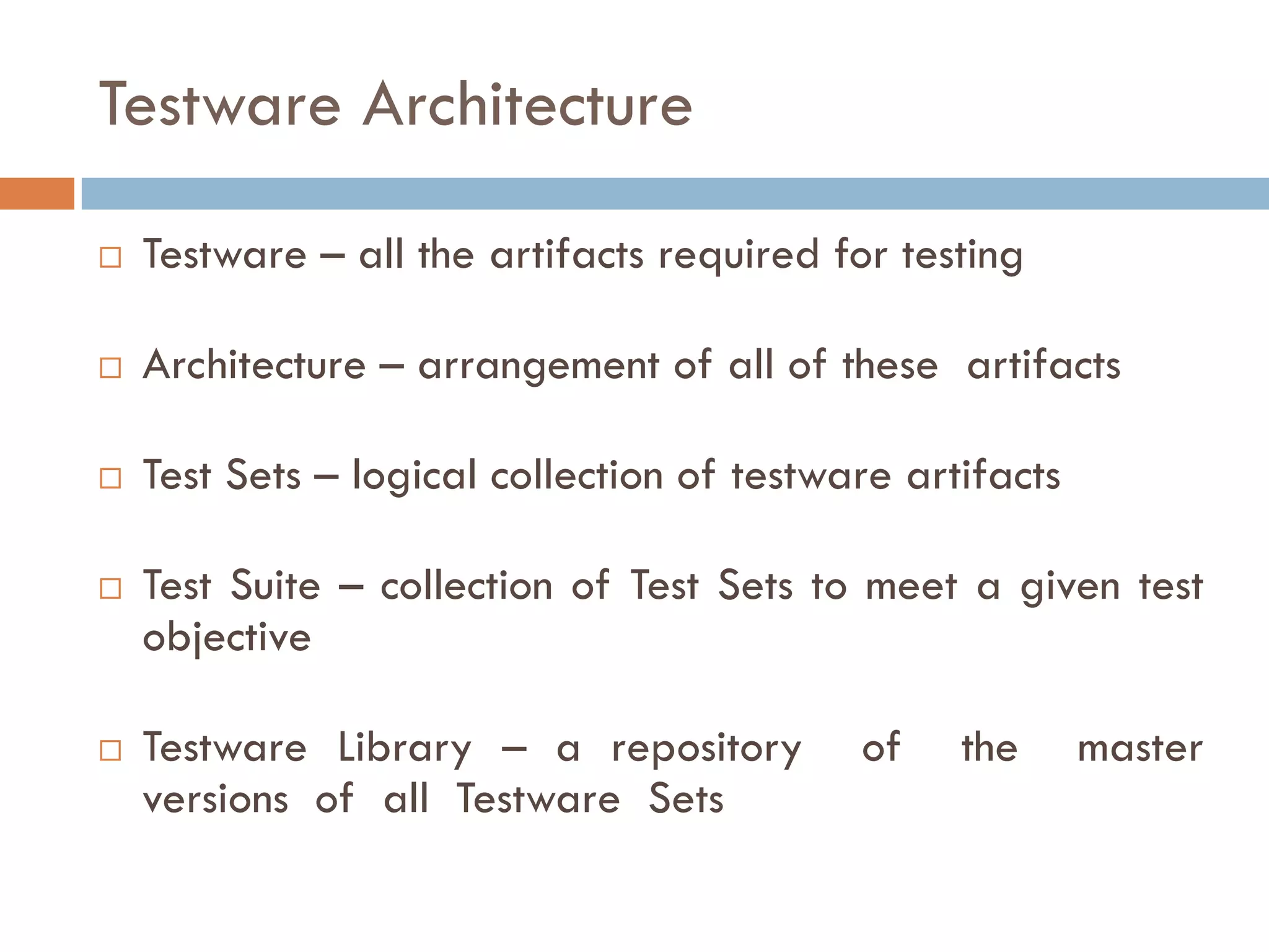 Testware Architecture
 Testware – all the artifacts required for testing
 Architecture – arrangement of all of these artifacts
 Test Sets – logical collection of testware artifacts
 Test Suite – collection of Test Sets to meet a given test
objective
 Testware Library – a repository of the master
versions of all Testware Sets
 