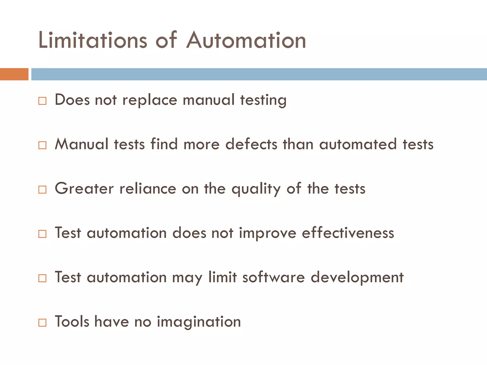Limitations of Automation
 Does not replace manual testing
 Manual tests find more defects than automated tests
 Greater reliance on the quality of the tests
 Test automation does not improve effectiveness
 Test automation may limit software development
 Tools have no imagination
 