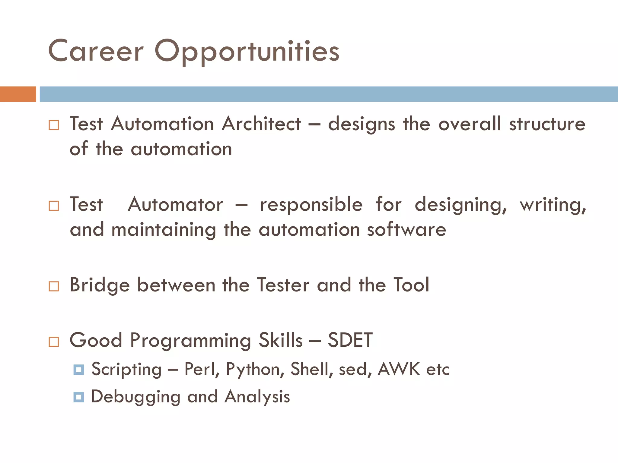 Career Opportunities
 Test Automation Architect – designs the overall structure
of the automation
 Test Automator – responsible for designing, writing,
and maintaining the automation software
 Bridge between the Tester and the Tool
 Good Programming Skills – SDET
 Scripting – Perl, Python, Shell, sed, AWK etc
 Debugging and Analysis
 