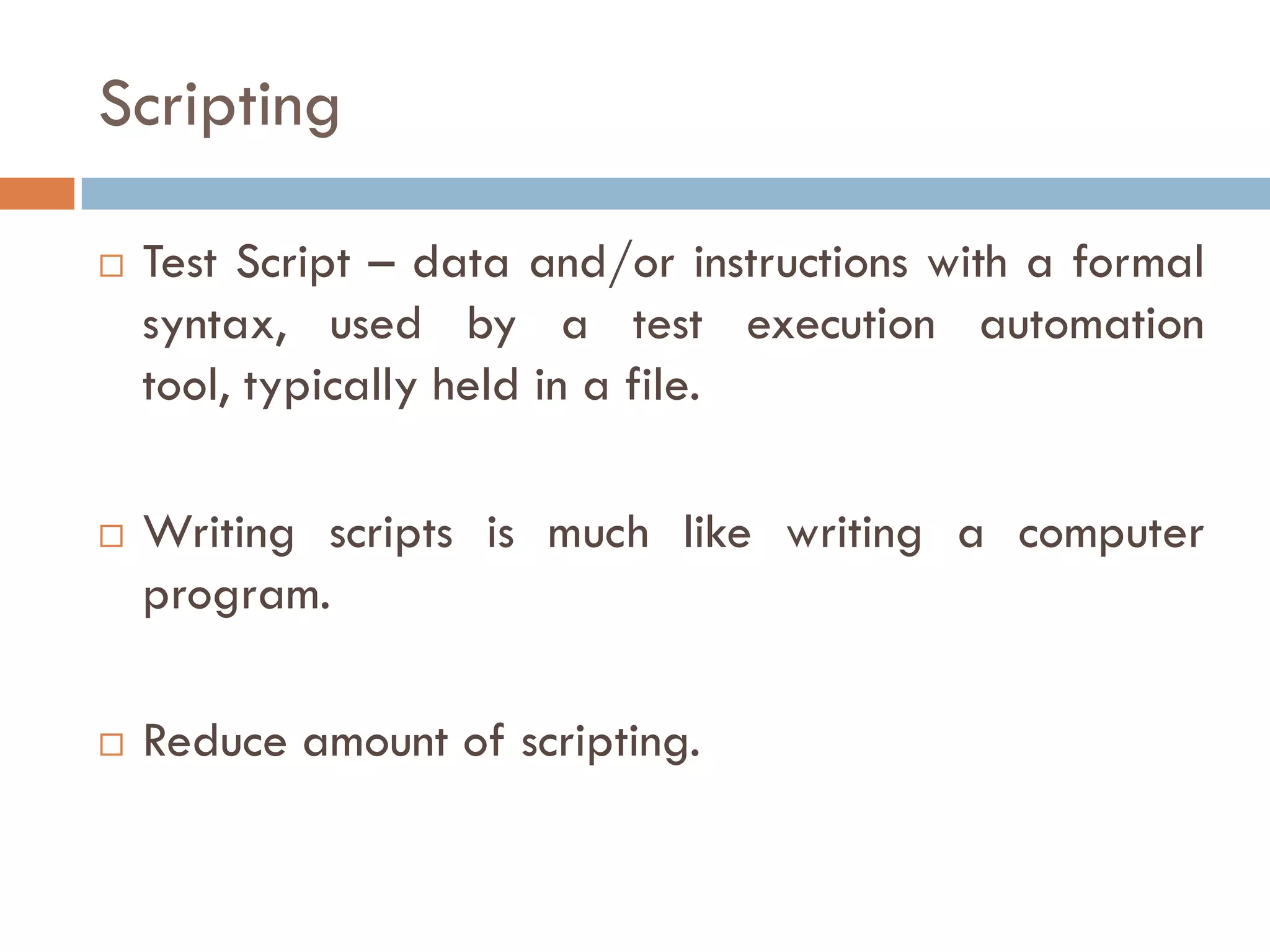 Scripting
 Test Script – data and/or instructions with a formal
syntax, used by a test execution automation tool,
typically held in a file.
 Writing scripts is much like writing a computer
program.
 Reduce amount of scripting.
 