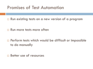 Promises of Test Automation
 Run existing tests on a new version of a program
 Run more tests more often
 Perform tests which would be difficult or impossible
to do manually
 Better use of resources
 