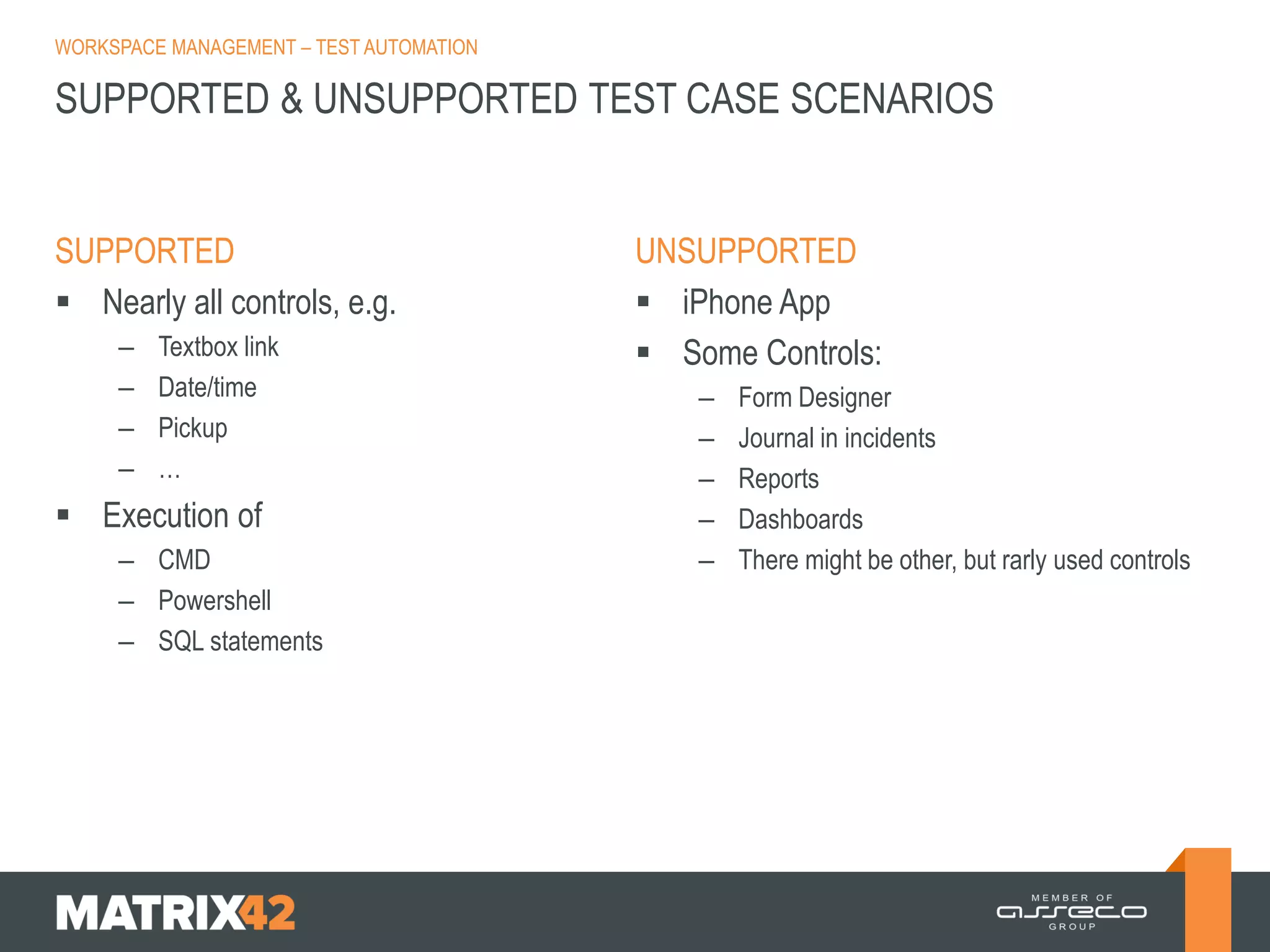 WORKSPACE MANAGEMENT – TEST AUTOMATION

SUPPORTED & UNSUPPORTED TEST CASE SCENARIOS

SUPPORTED
 Nearly all controls, e.g.
–
–
–
–

Textbox link
Date/time
Pickup
…

 Execution of
– CMD
– Powershell
– SQL statements

UNSUPPORTED
 iPhone App
 Some Controls:
–
–
–
–
–

Form Designer
Journal in incidents
Reports
Dashboards
There might be other, but rarly used controls

 