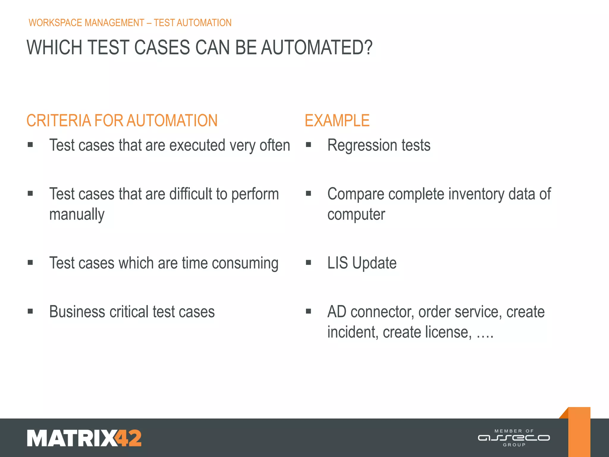 WORKSPACE MANAGEMENT – TEST AUTOMATION

WHICH TEST CASES CAN BE AUTOMATED?

CRITERIA FOR AUTOMATION
EXAMPLE
 Test cases that are executed very often  Regression tests
 Test cases that are difficult to perform
manually

 Compare complete inventory data of
computer

 Test cases which are time consuming

 LIS Update

 Business critical test cases

 AD connector, order service, create
incident, create license, ….

 