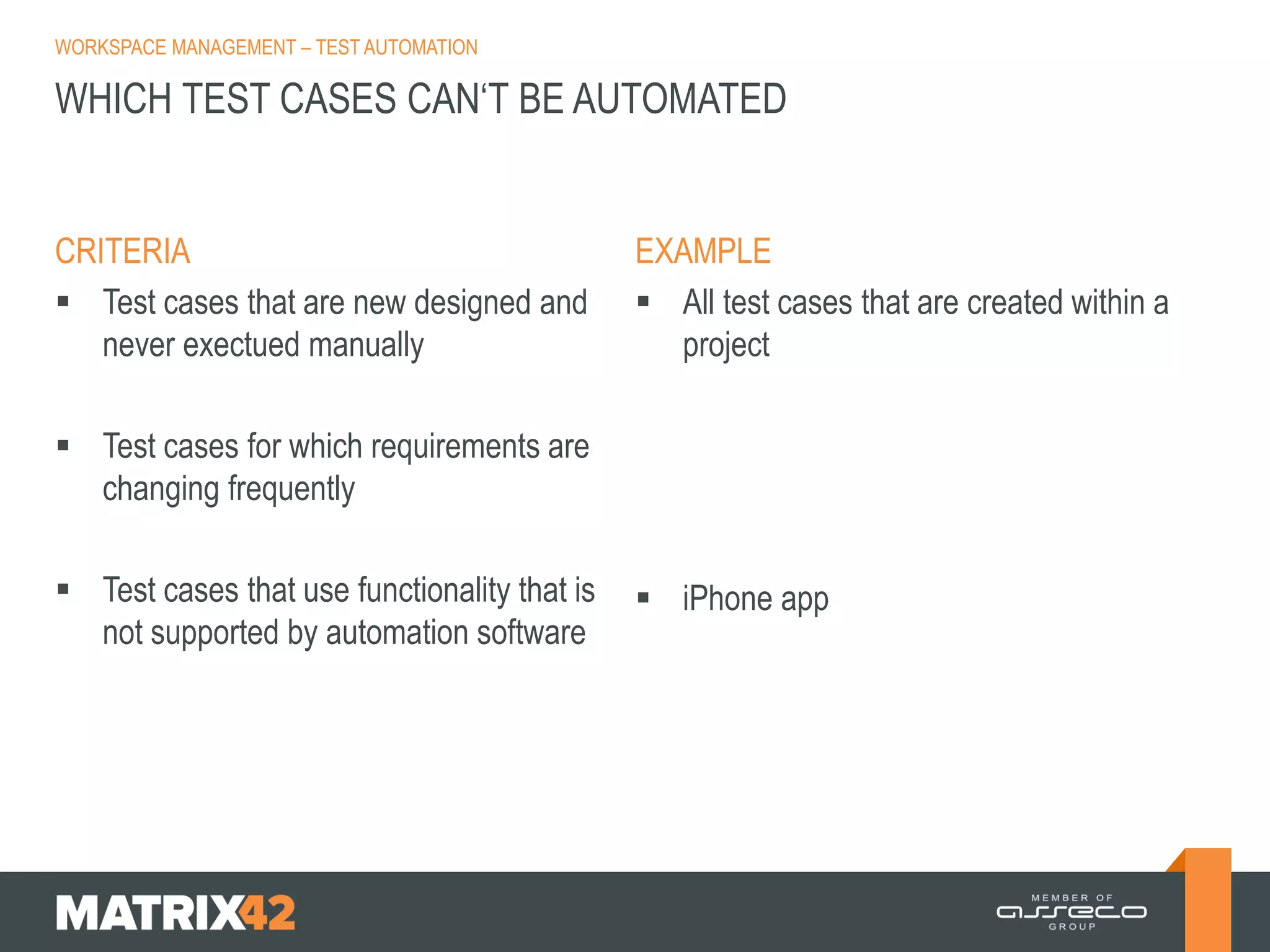 WORKSPACE MANAGEMENT – TEST AUTOMATION

WHICH TEST CASES CAN‘T BE AUTOMATED

CRITERIA
 Test cases that are new designed and
never exectued manually

EXAMPLE
 All test cases that are created within a
project

 Test cases for which requirements are
changing frequently
 Test cases that use functionality that is
not supported by automation software

 iPhone app

 