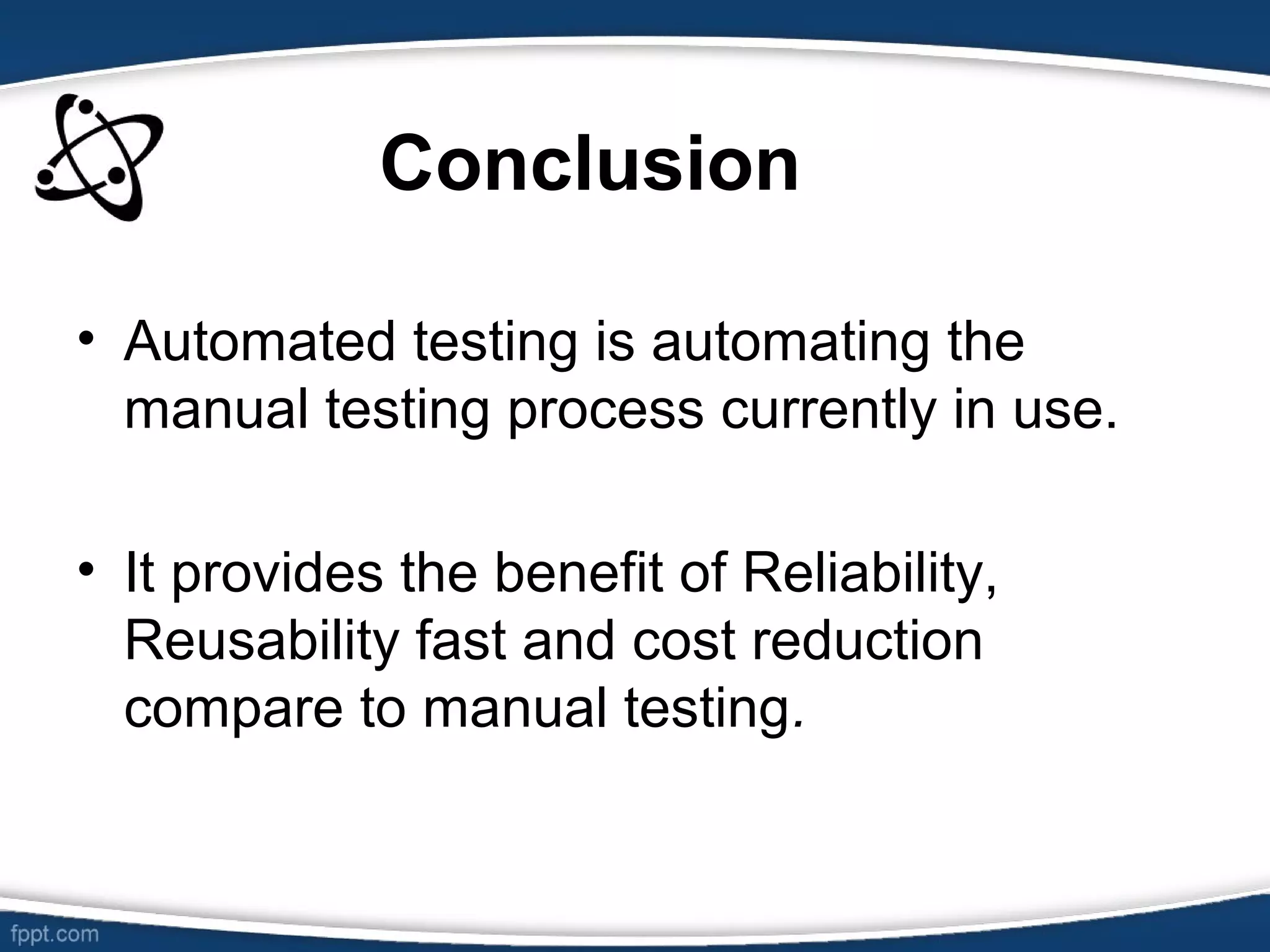 • Automated testing is automating the
manual testing process currently in use.
• It provides the benefit of Reliability,
Reusability fast and cost reduction
compare to manual testing.
Conclusion
 