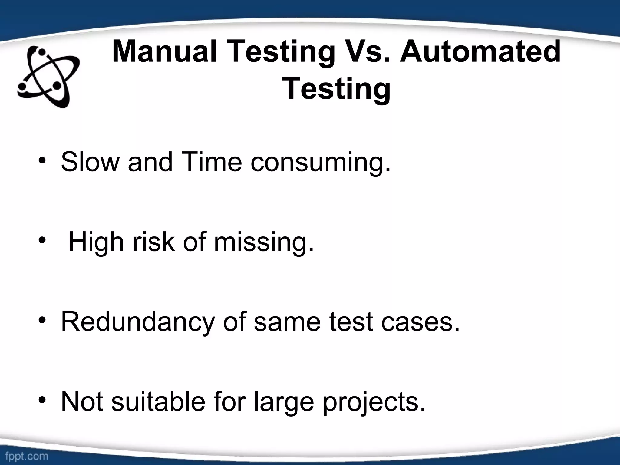 Manual Testing Vs. Automated
Testing
• Slow and Time consuming.
• High risk of missing.
• Redundancy of same test cases.
• Not suitable for large projects.
 