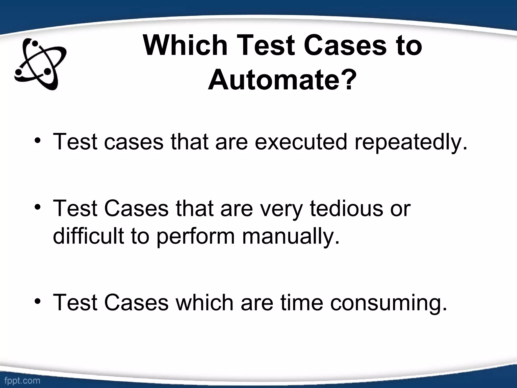 Which Test Cases to
Automate?
• Test cases that are executed repeatedly.
• Test Cases that are very tedious or
difficult to perform manually.
• Test Cases which are time consuming.
 