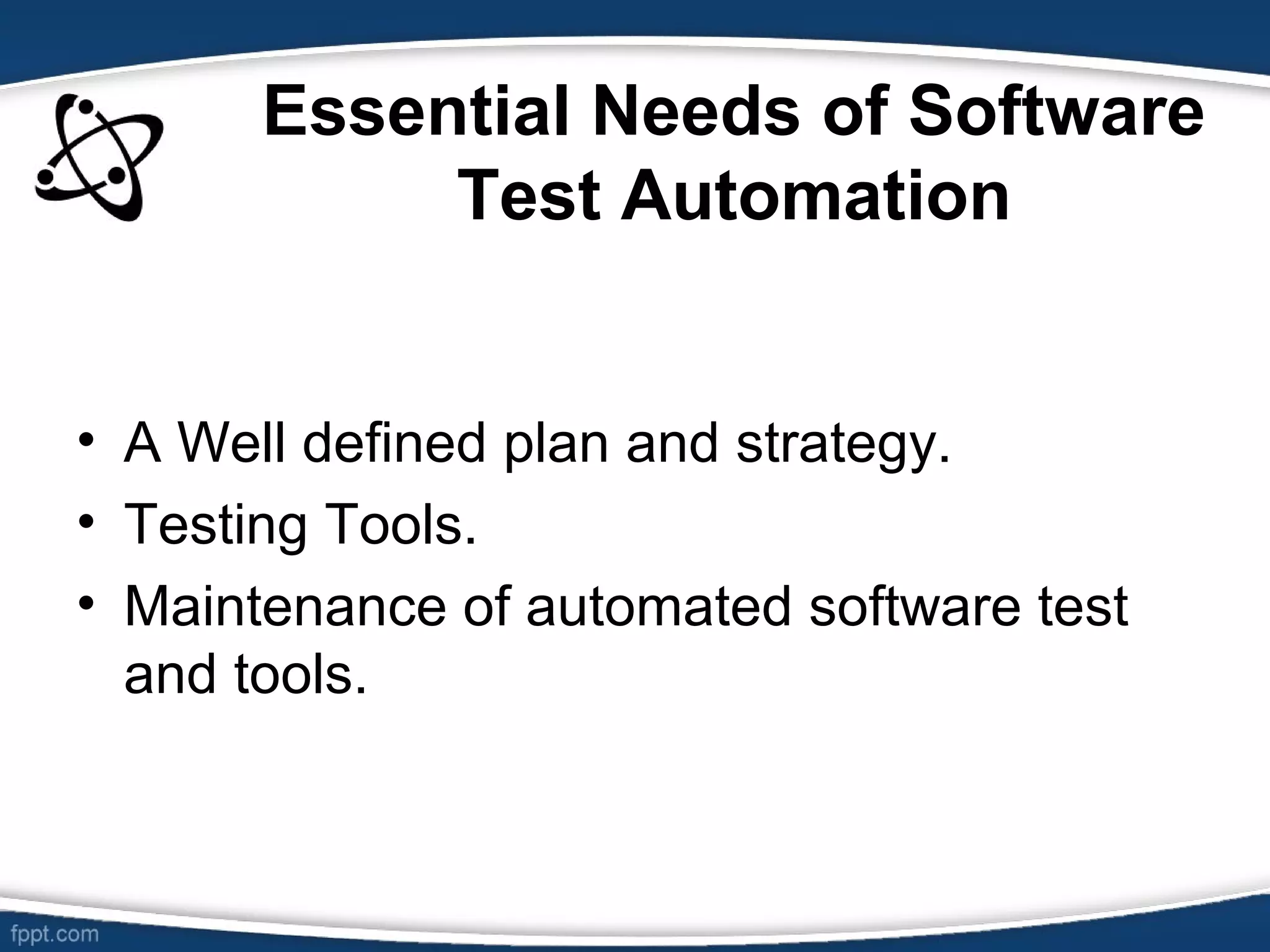 Essential Needs of Software
Test Automation
• A Well defined plan and strategy.
• Testing Tools.
• Maintenance of automated software test
and tools.
 