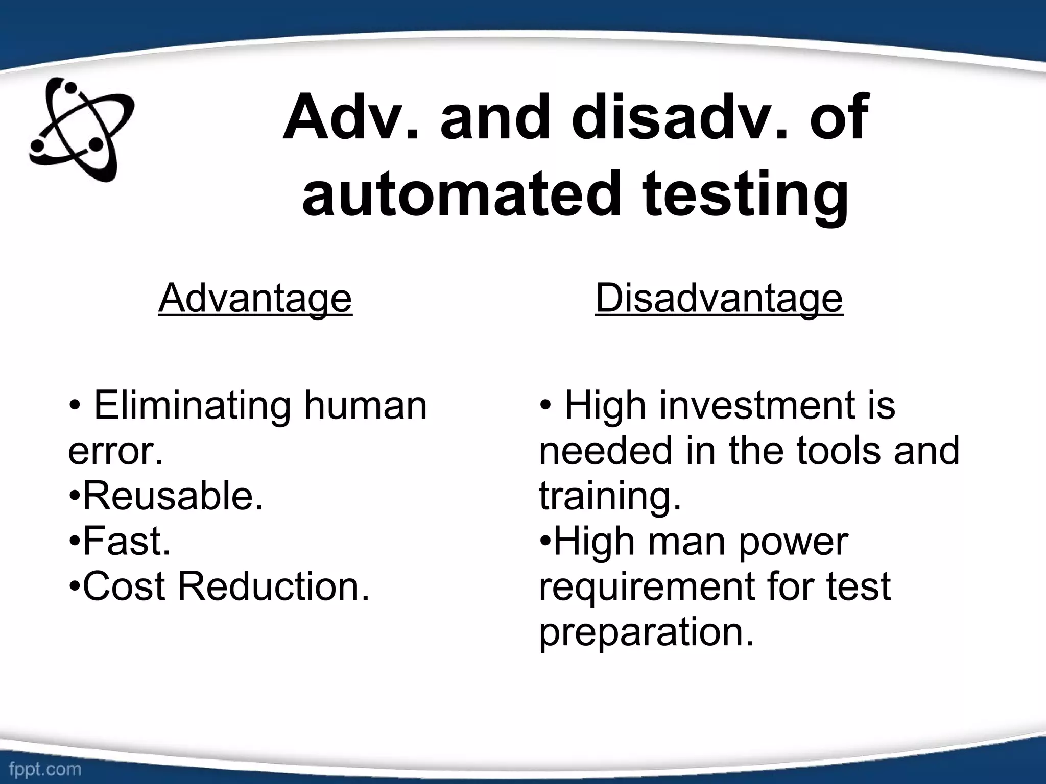 Adv. and disadv. of
automated testing
Advantage Disadvantage
• Eliminating human
error.
•Reusable.
•Fast.
•Cost Reduction.
• High investment is
needed in the tools and
training.
•High man power
requirement for test
preparation.
 