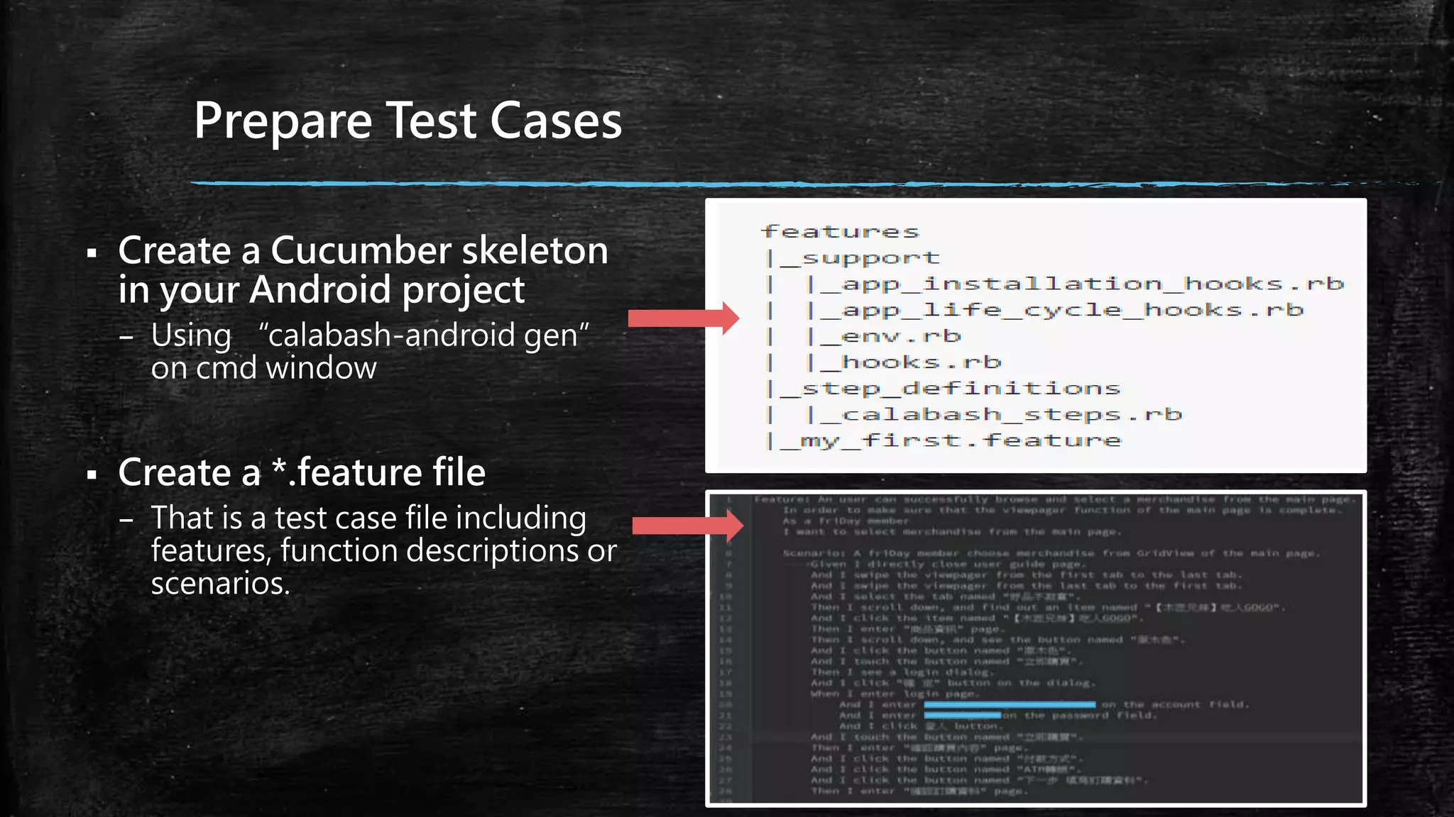 Prepare Test Cases
 Create a Cucumber skeleton
in your Android project
– Using “calabash-android gen”
on cmd window
 Create a *.feature file
– That is a test case file including
features, function descriptions or
scenarios.
 