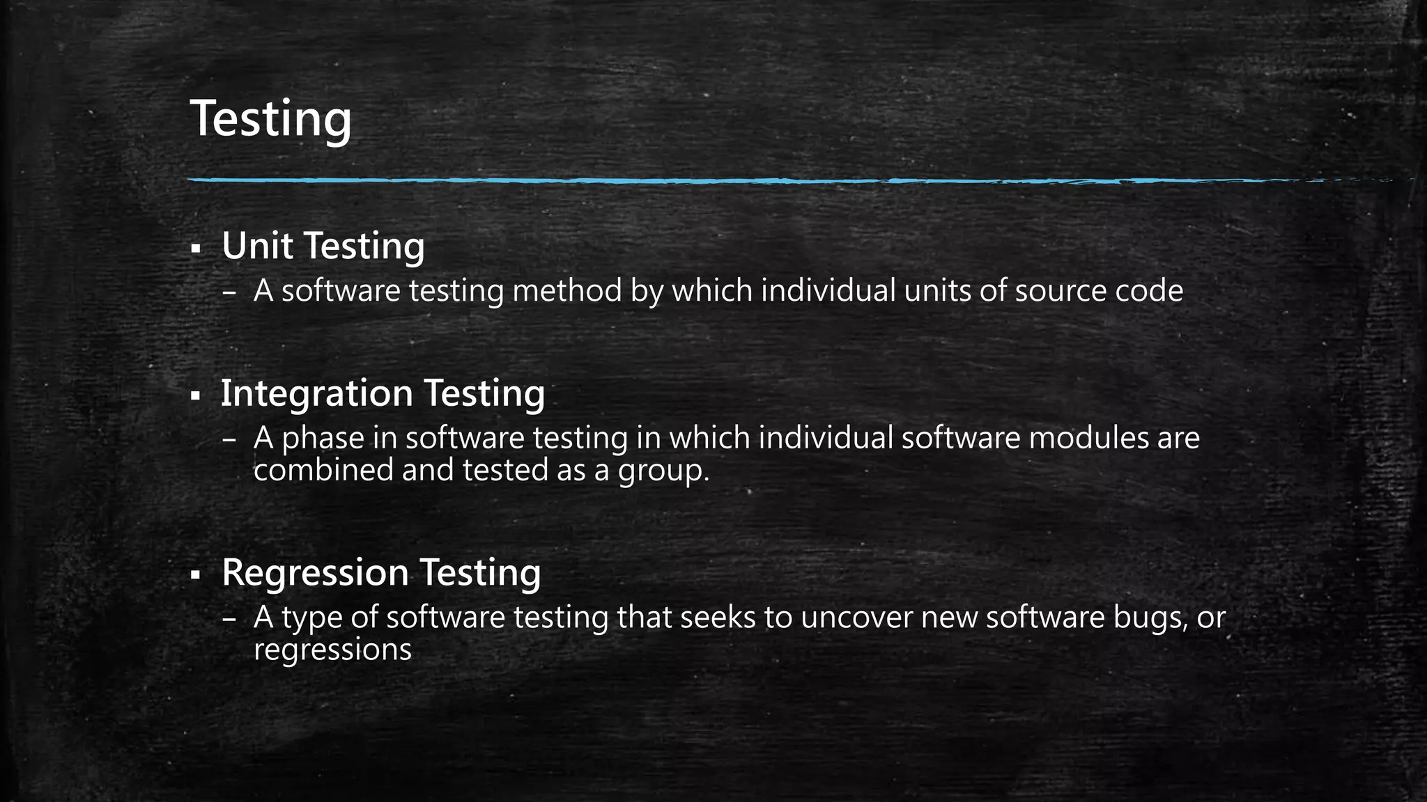 Testing
 Unit Testing
– A software testing method by which individual units of source code
 Integration Testing
– A phase in software testing in which individual software modules are
combined and tested as a group.
 Regression Testing
– A type of software testing that seeks to uncover new software bugs, or
regressions
 