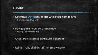 DevKit
 Download DevKit in a folder which you want to save
– For Instance: D:DevKit
 Navigate the folder on cmd window
– Using “ruby de.rb init”
 Check the file named config.yml is existent
 Using “ruby dk.rb install”on cmd window
 