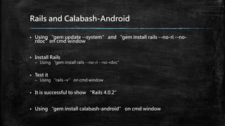 Rails and Calabash-Android
 Using “gem update --system” and “gem install rails --no-ri --no-
rdoc”on cmd window
 Install Rails
– Using “gem install rails --no-ri --no-rdoc”
 Test it
– Using “rails –v” on cmd window
 It is successful to show “Rails 4.0.2”
 Using “gem install calabash-android” on cmd window
 