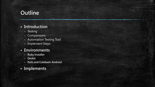 Outline
 Introduction
– Testing
– Comparisons
– Automation Testing Tool
– Implement Steps
 Environments
– Ruby Installer
– Devkit
– Rails and Calabash-Android
 Implements
 